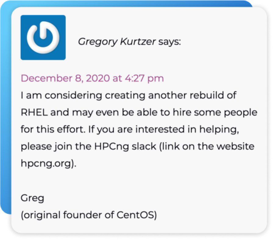 I am considering creating another rebuild of RHEL and may even be able to hire some people for this effort. If you are interested in helping please join the HPCng slack (link on the website hpcng.org). Greg (original founder of CentOS)